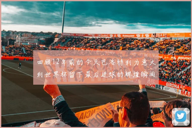 回顾12年前的今天巴洛特利为意大利世界杯留下最后进球的辉煌瞬间