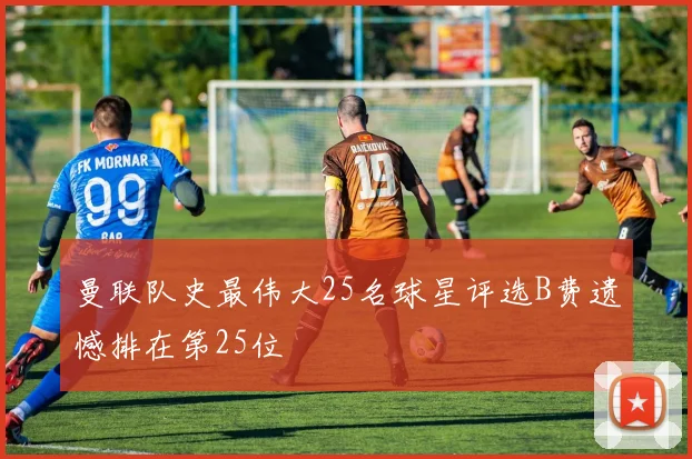 曼联队史最伟大25名球星评选B费遗憾排在第25位
