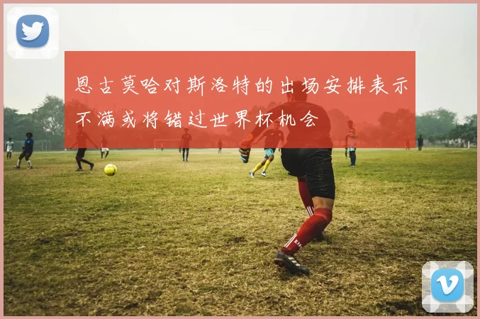 恩古莫哈对斯洛特的出场安排表示不满或将错过世界杯机会