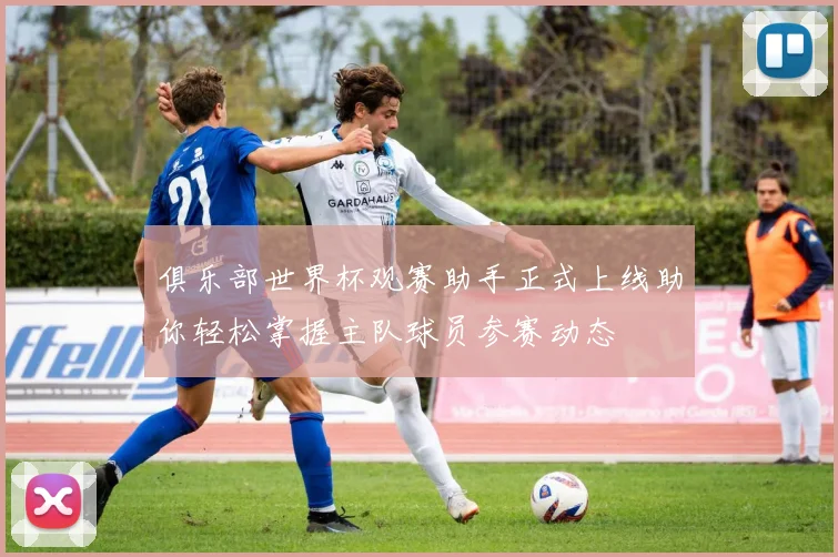 俱乐部世界杯观赛助手正式上线助你轻松掌握主队球员参赛动态