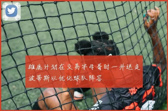 雄鹿计划在交易字母哥时一并送走波蒂斯以优化球队阵容