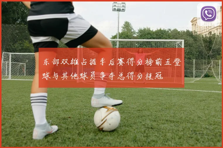东部双雄占据季后赛得分榜前五登球与其他球员争夺总得分桂冠