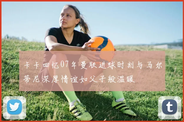 卡卡回忆07年曼联进球时刻与马尔蒂尼深厚情谊如父子般温暖