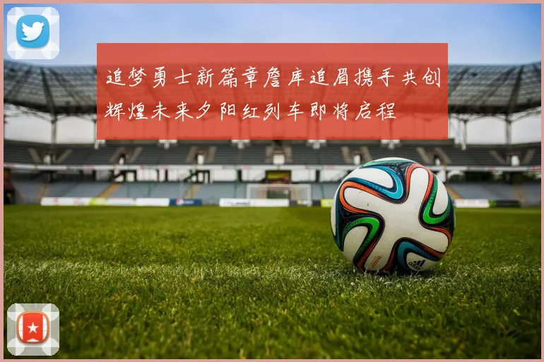 追梦勇士新篇章詹库追眉携手共创辉煌未来夕阳红列车即将启程