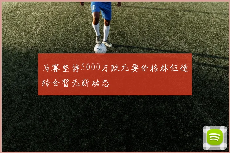 马赛坚持5000万欧元要价格林伍德转会暂无新动态