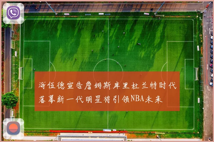 海伍德宣告詹姆斯库里杜兰特时代落幕新一代明星将引领NBA未来