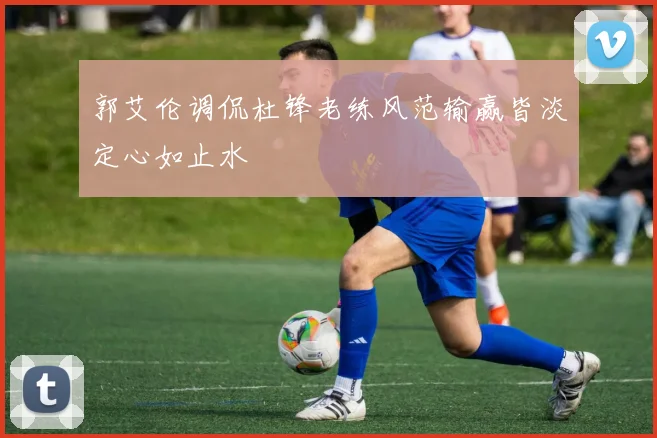郭艾伦调侃杜锋老练风范输赢皆淡定心如止水