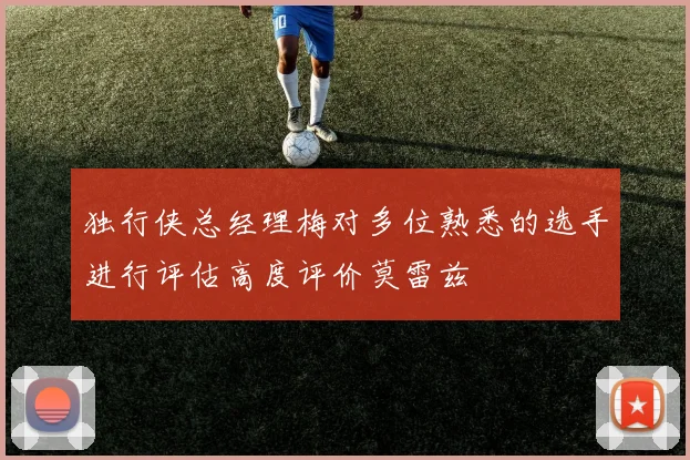 独行侠总经理梅对多位熟悉的选手进行评估高度评价莫雷兹